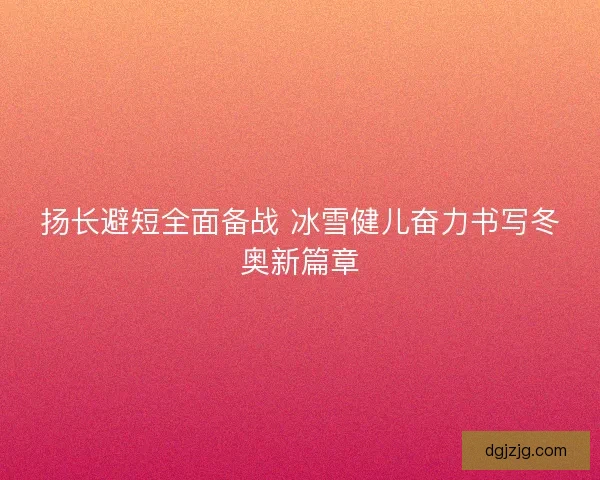 扬长避短全面备战 冰雪健儿奋力书写冬奥新篇章