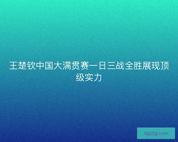 王楚钦中国大满贯赛一日三战全胜展现顶级实力