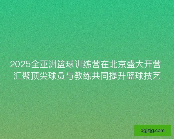 2025全亚洲篮球训练营在北京盛大开营 汇聚顶尖球员与教练共同提升篮球技艺