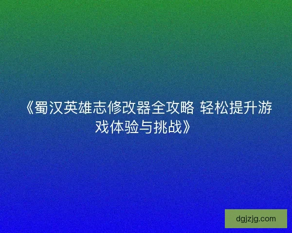 《蜀汉英雄志修改器全攻略 轻松提升游戏体验与挑战》