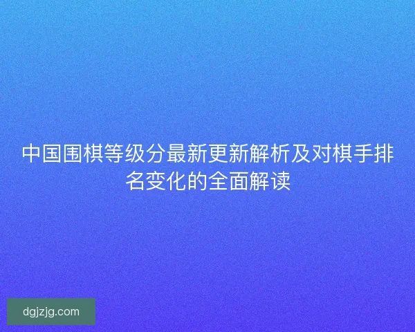 中国围棋等级分最新更新解析及对棋手排名变化的全面解读