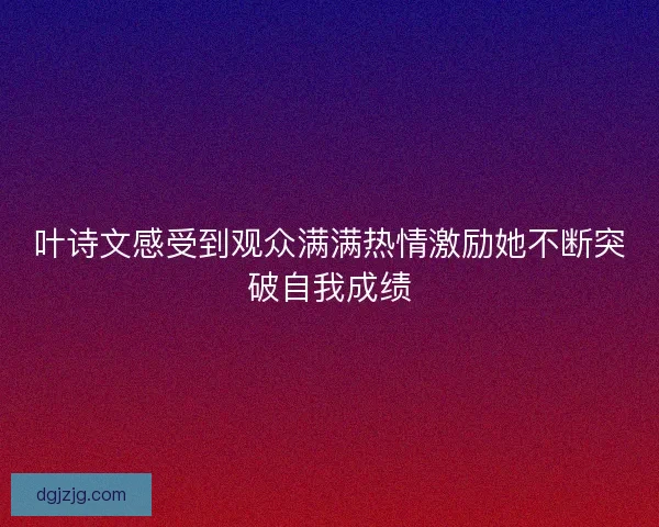 叶诗文感受到观众满满热情激励她不断突破自我成绩