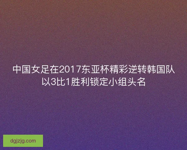 中国女足在2017东亚杯精彩逆转韩国队以3比1胜利锁定小组头名