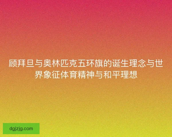 顾拜旦与奥林匹克五环旗的诞生理念与世界象征体育精神与和平理想